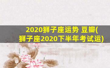 2020狮子座运势 豆瓣(狮子座2020下半年考试运)